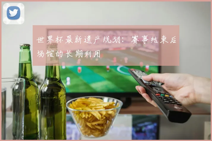 世界杯最新遗产规划：赛事结束后场馆的长期利用
