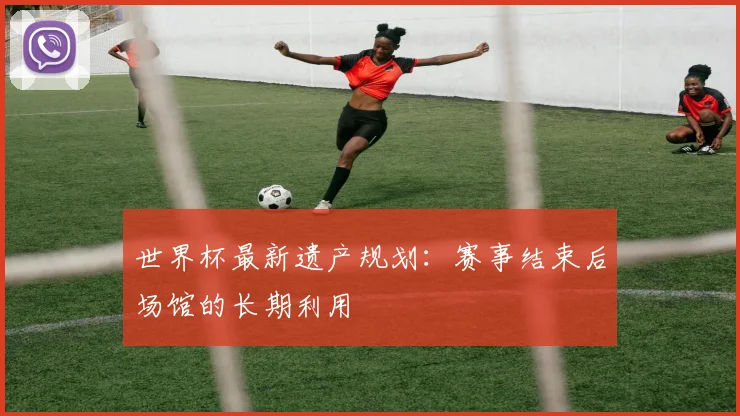 世界杯最新遗产规划：赛事结束后场馆的长期利用